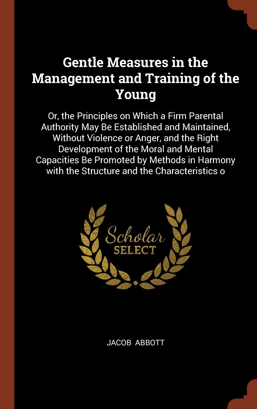 Gentle Measures in the Management and Training of the Young: Or, the Principles on Which a Firm Parental Authority May Be Established and Maintained, ... with the Structure and the Characteristics o Politics & History