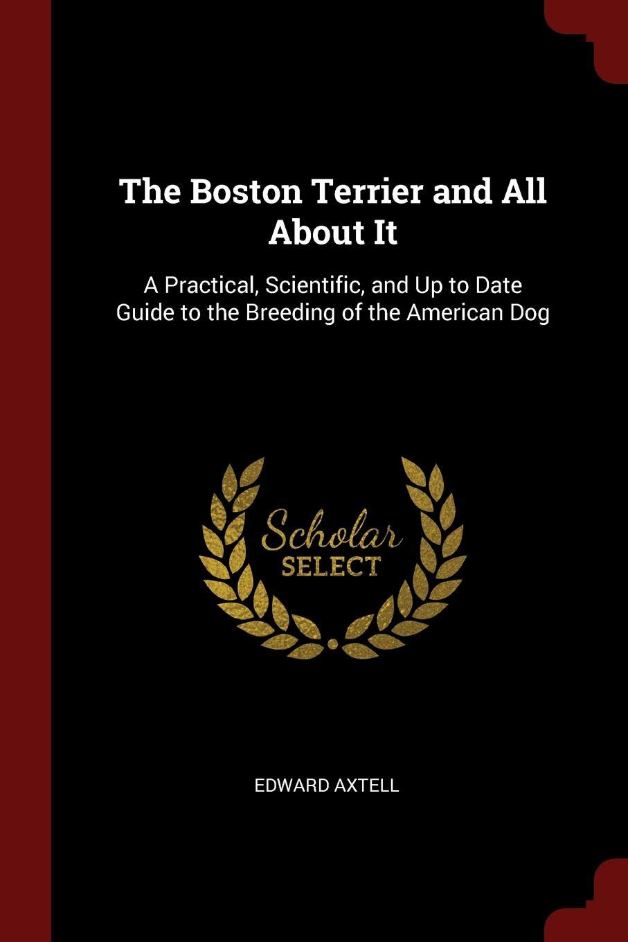 The Boston Terrier and All about It: A Practical, Scientific, and Up to Date Guide to the Breeding of the American Dog Pets