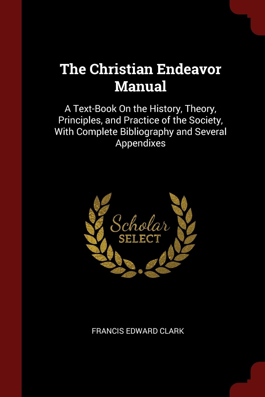 The Christian Endeavor Manual: A Text-Book On the History, Theory, Principles, and Practice of the Society, With Complete Bibliography and Several Appendixes Politics & History
