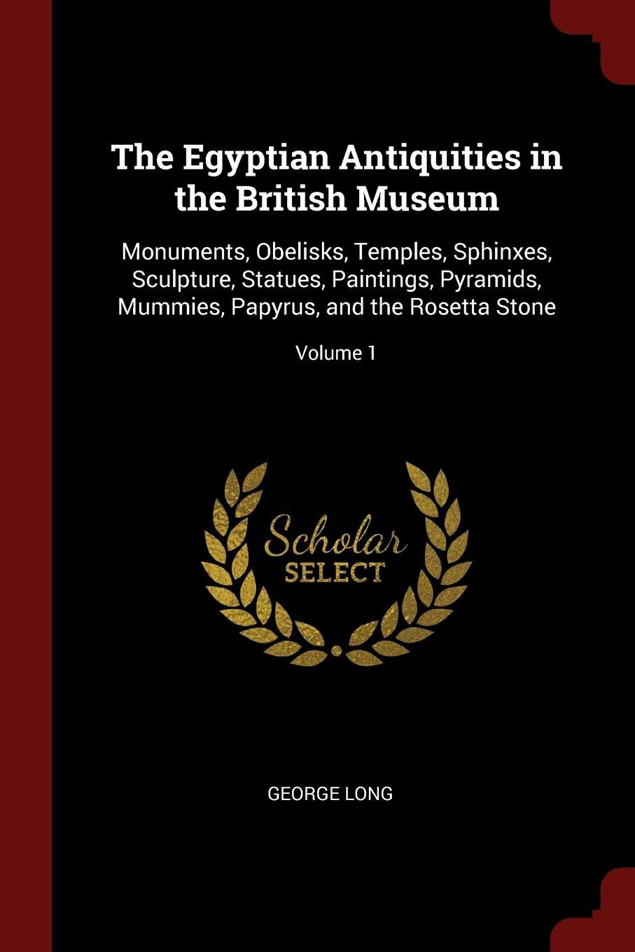The Egyptian Antiquities in the British Museum: Monuments, Obelisks, Temples, Sphinxes, Sculpture, Statues, Paintings, Pyramids, Mummies, Papyrus, and the Rosetta Stone; Volume 1 Politics & History