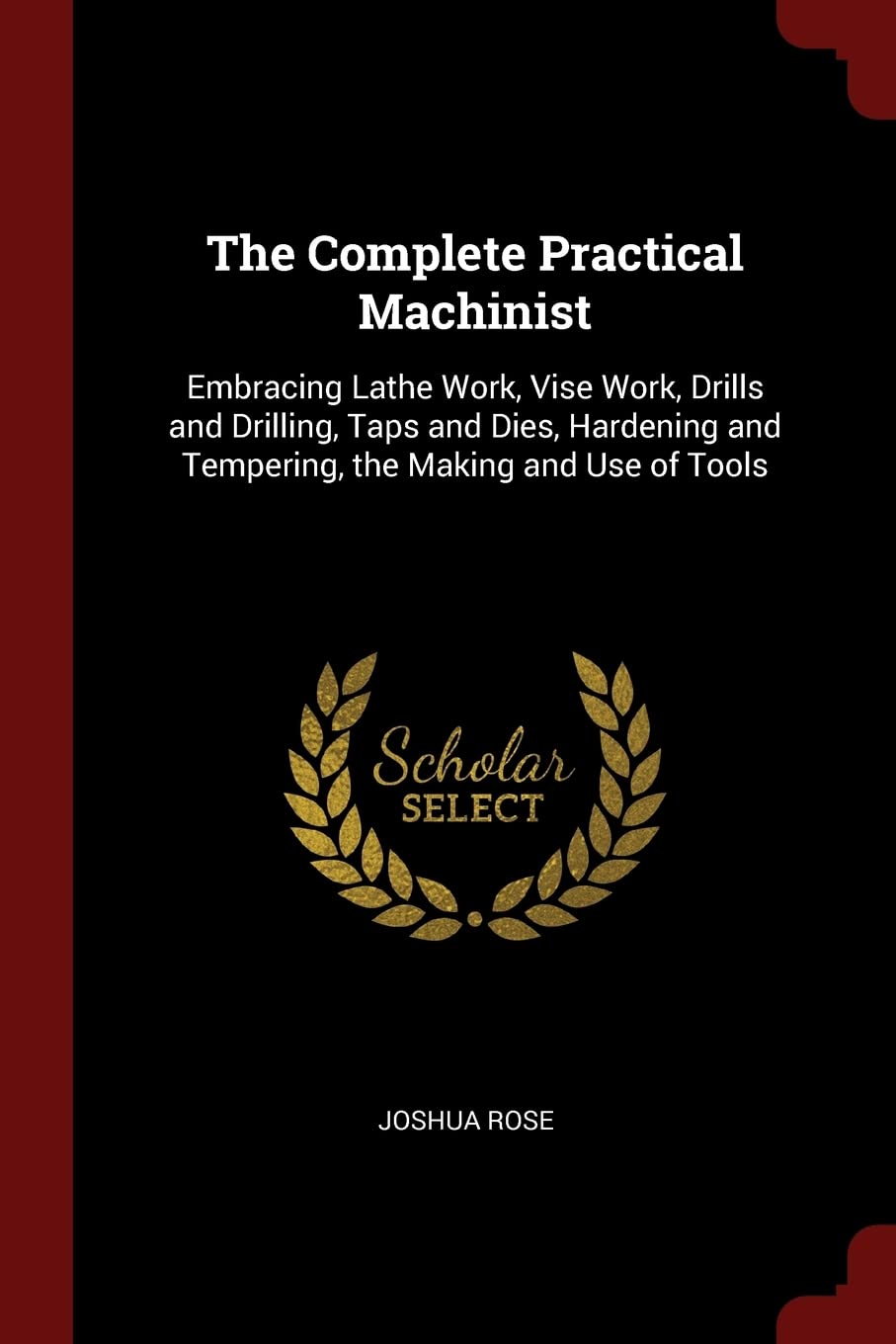 The Complete Practical Machinist: Embracing Lathe Work, Vise Work, Drills and Drilling, Taps and Dies, Hardening and Tempering, the Making and Use of Tools Hobbies & Crafts