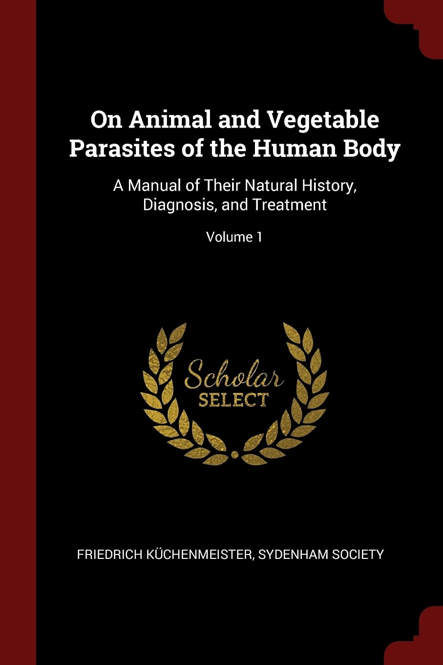 On Animal and Vegetable Parasites of the Human Body: A Manual of Their Natural History, Diagnosis, and Treatment; Volume 1 Medicine