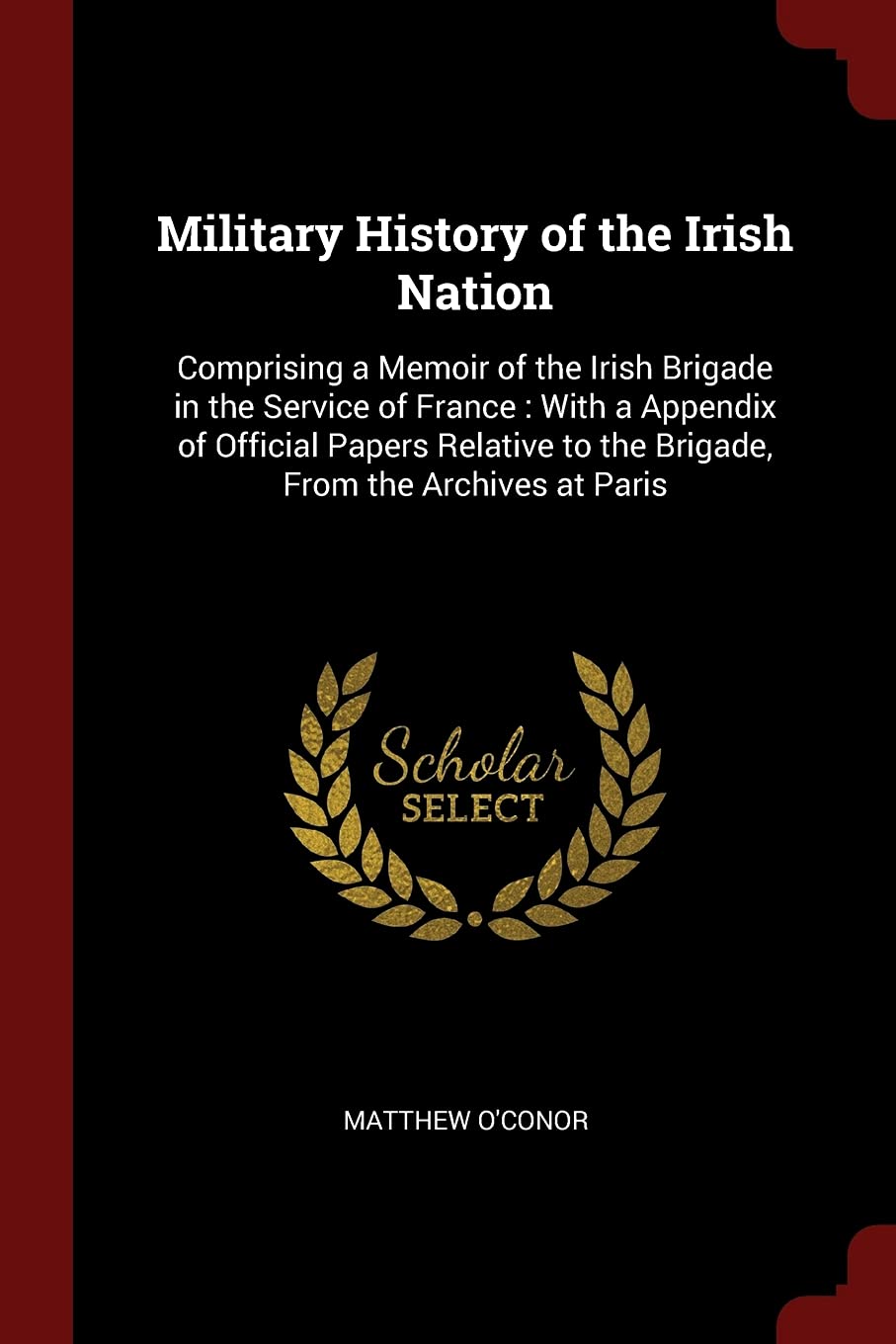 Military History of the Irish Nation: Comprising a Memoir of the Irish Brigade in the Service of France: With a Appendix of Official Papers Relative to the Brigade, From the Archives at Paris Politics & History