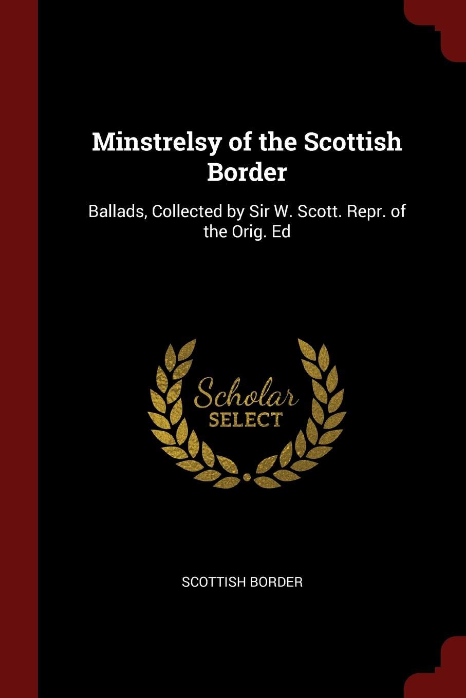 Minstrelsy of the Scottish Border: Ballads, Collected by Sir W. Scott. Repr. of the Orig. Ed Politics & History