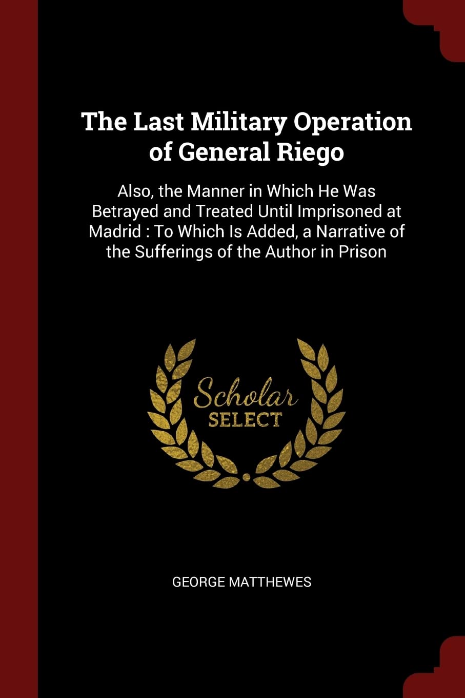 The Last Military Operation of General Riego: Also, the Manner in Which He Was Betrayed and Treated Until Imprisoned at Madrid: To Which Is Added, a Narrative of the Sufferings of the Author in Prison Memories