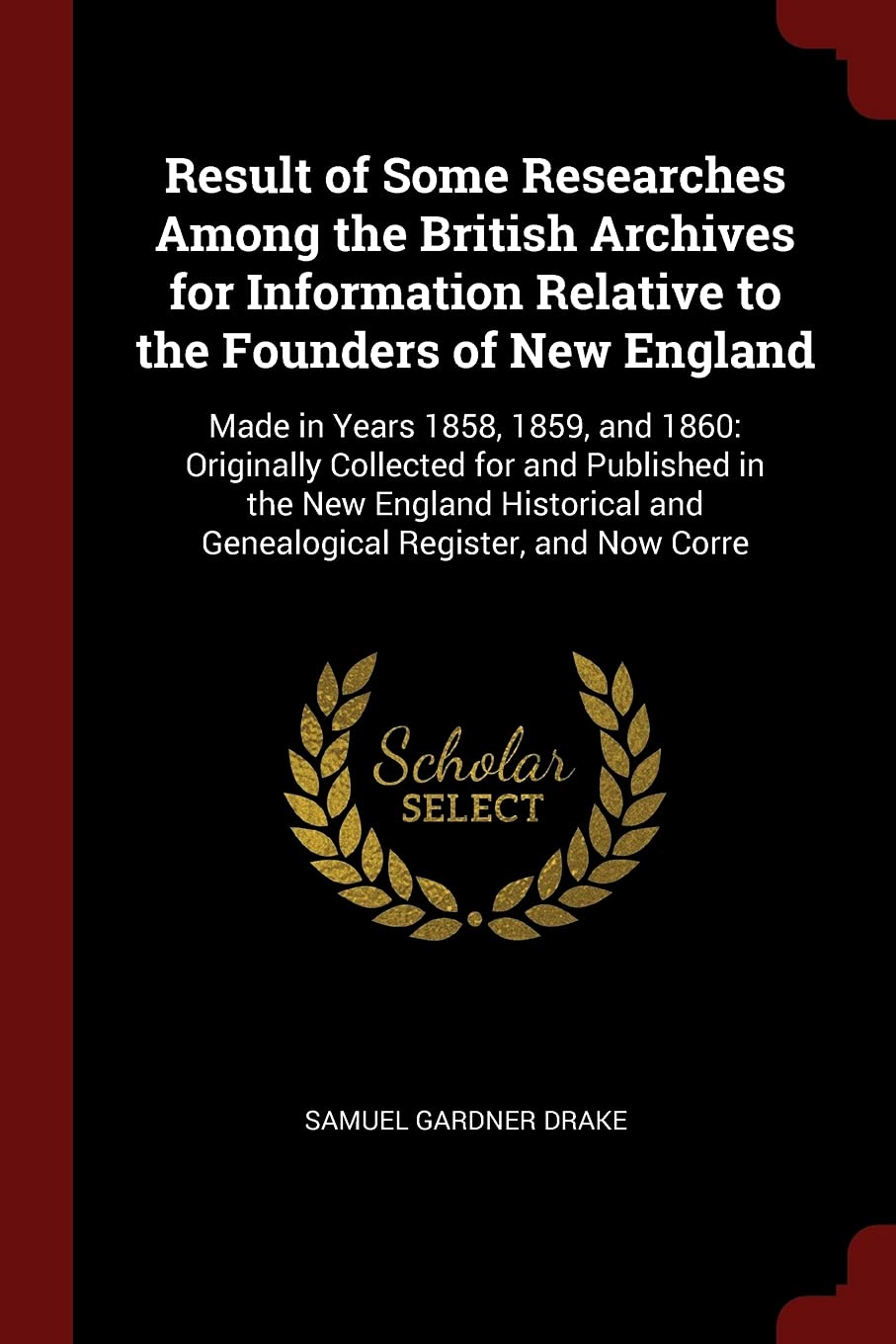 Result of Some Researches Among the British Archives for Information Relative to the Founders of New England: Made in Years 1858, 1859, and 1860: ... and Genealogical Register, and Now Corre Reference Books