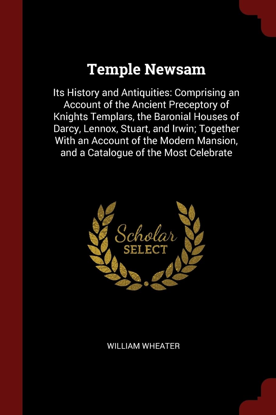 Temple Newsam: Its History and Antiquities: Comprising an Account of the Ancient Preceptory of Knights Templars, the Baronial Houses of Darcy, Lennox, ... and a Catalogue of the Most Celebrate Politics & History
