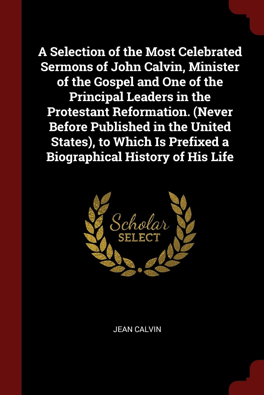 A Selection of the Most Celebrated Sermons of John Calvin, Minister of the Gospel and One of the Principal Leaders in the Protestant Reformation. ... Prefixed a Biographical History of His Life Memories