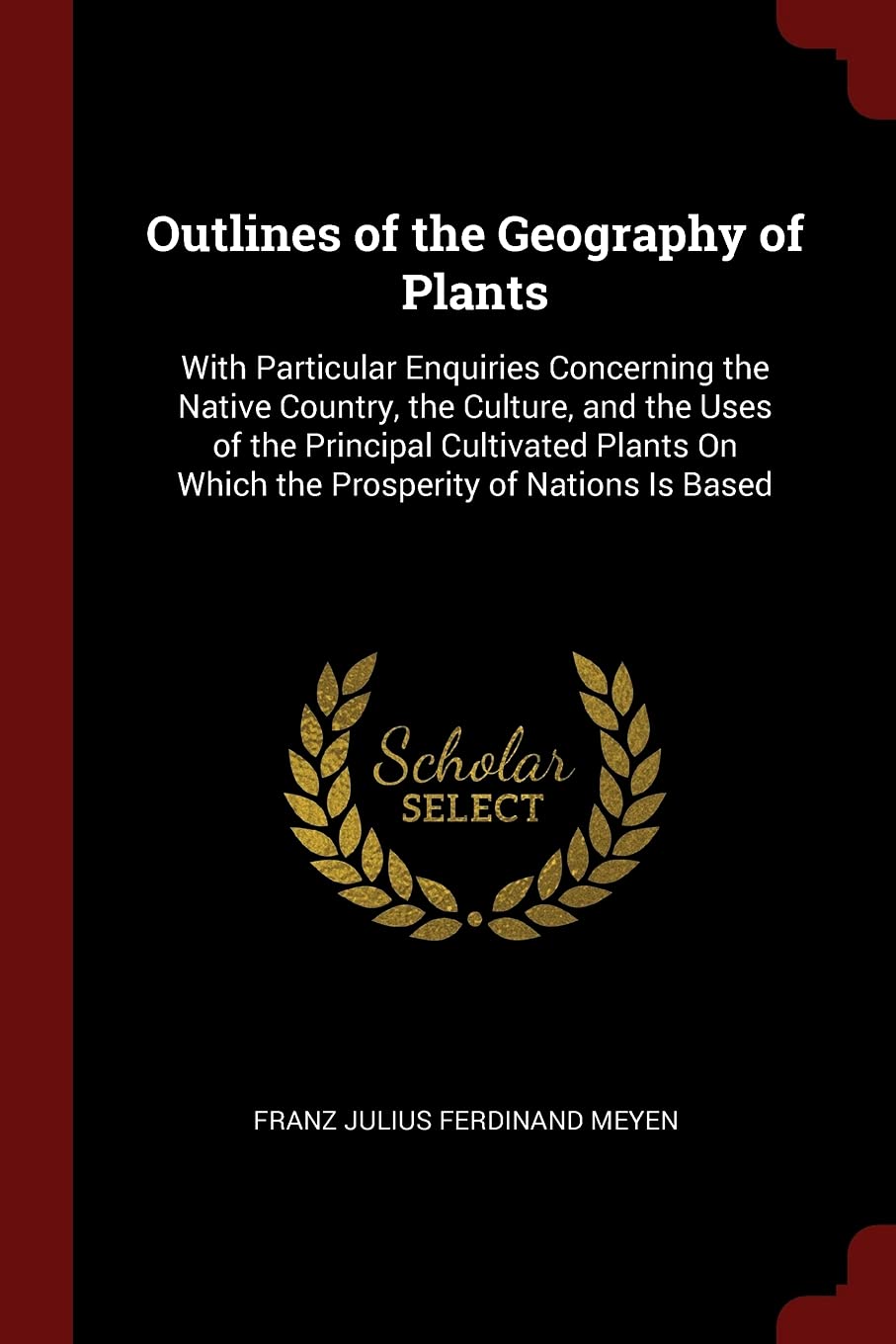 Outlines of the Geography of Plants: With Particular Enquiries Concerning the Native Country, the Culture, and the Uses of the Principal Cultivated Plants On Which the Prosperity of Nations Is Based Garden & Plants
