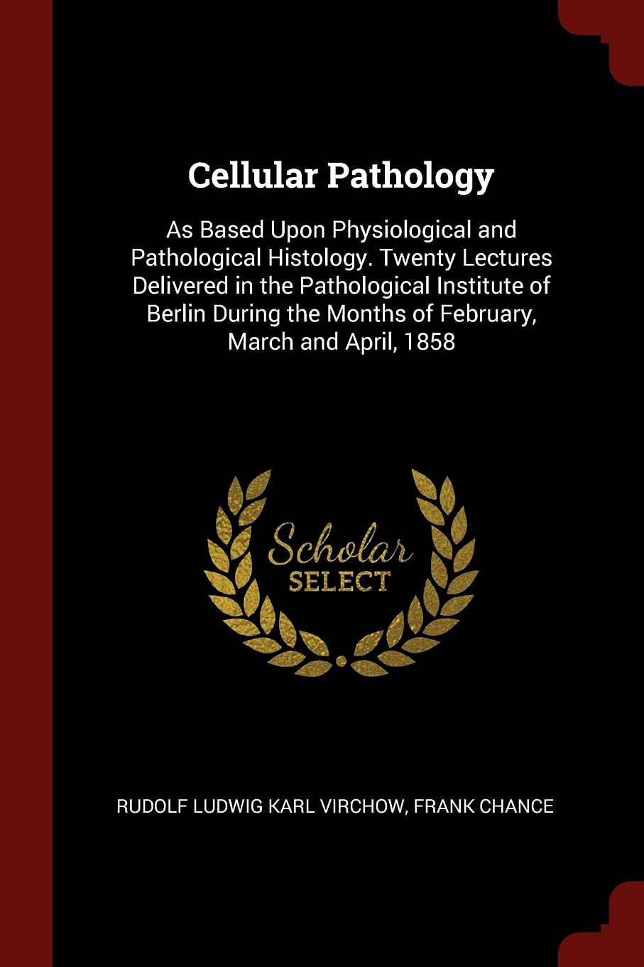 Cellular Pathology: As Based Upon Physiological and Pathological Histology. Twenty Lectures Delivered in the Pathological Institute of Berlin During the Months of February, March and April, 1858 Medicine