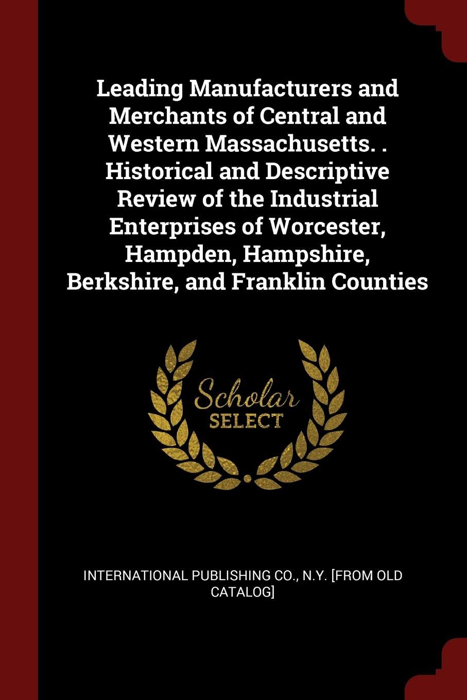 Leading Manufacturers and Merchants of Central and Western Massachusetts. . Historical and Descriptive Review of the Industrial Enterprises of ... Hampshire, Berkshire, and Franklin Counties Politics & History