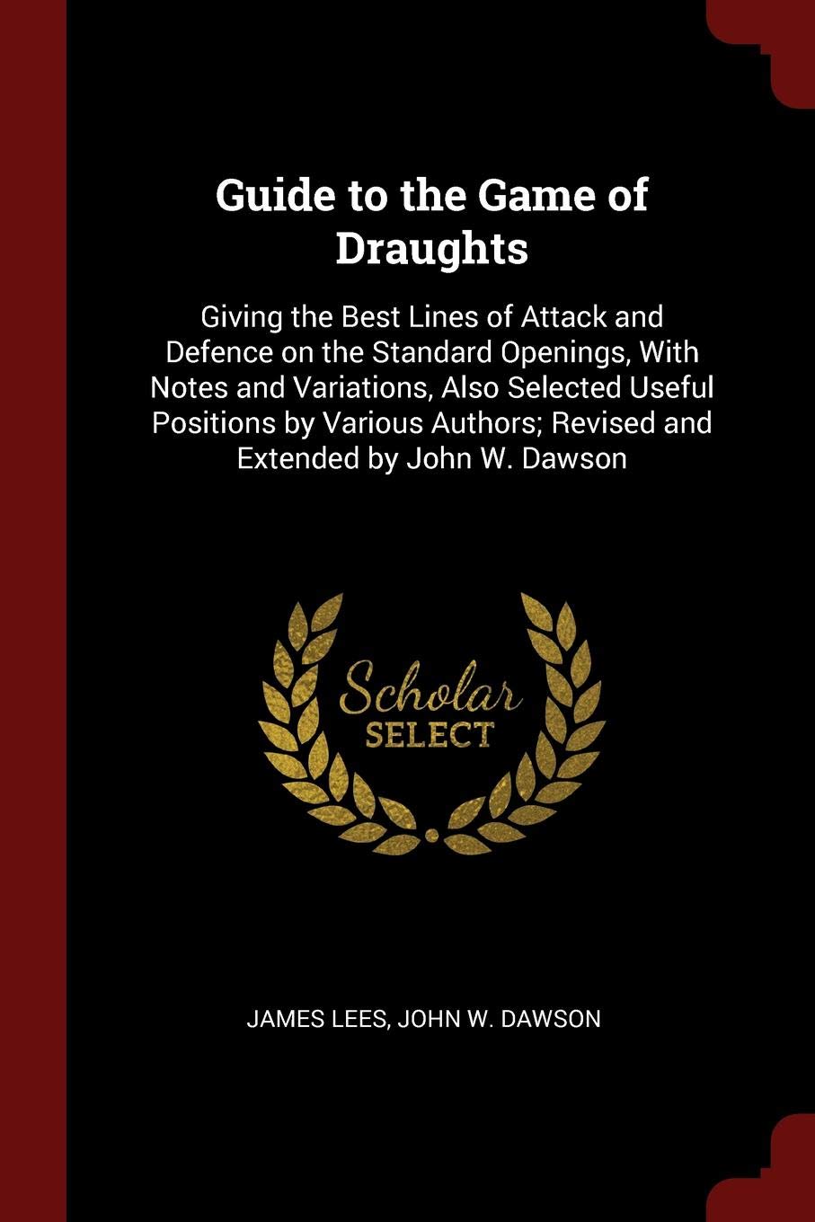 Guide to the Game of Draughts: Giving the Best Lines of Attack and Defence on the Standard Openings, with Notes and Variations, Also Selected Useful ... Revised and Extended by John W. Dawson Politics & History
