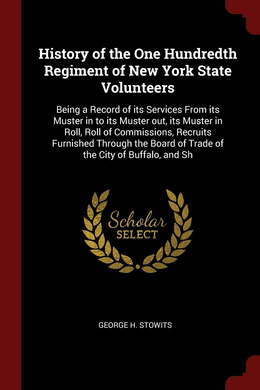 History of the One Hundredth Regiment of New York State Volunteers: Being a Record of its Services From its Muster in to its Muster out, its Muster in Memories