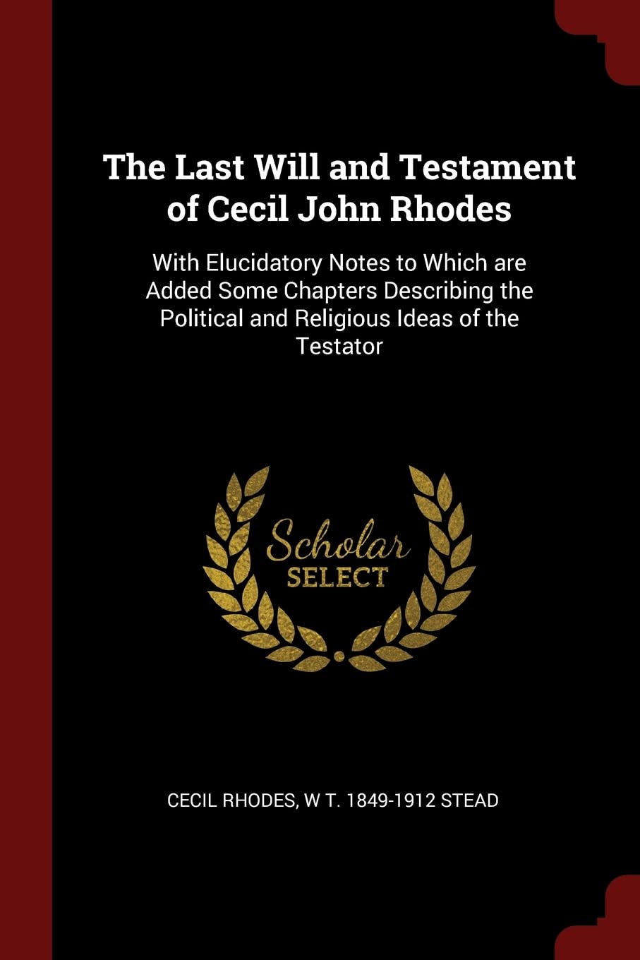 The Last Will and Testament of Cecil John Rhodes: With Elucidatory Notes to Which are Added Some Chapters Describing the Political and Religious Ideas of the Testator Memories
