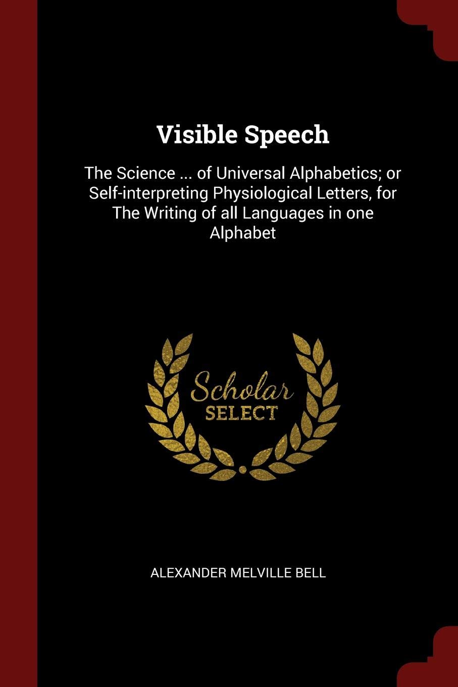 Visible Speech: The Science ... of Universal Alphabetics; Or Self-Interpreting Physiological Letters, for the Writing of All Languages in One Alphabet Politics & History