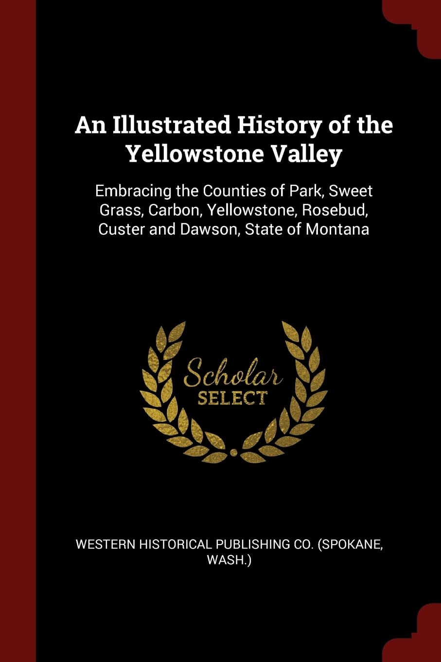 An Illustrated History of the Yellowstone Valley: Embracing the Counties of Park, Sweet Grass, Carbon, Yellowstone, Rosebud, Custer and Dawson, State of Montana Politics & History