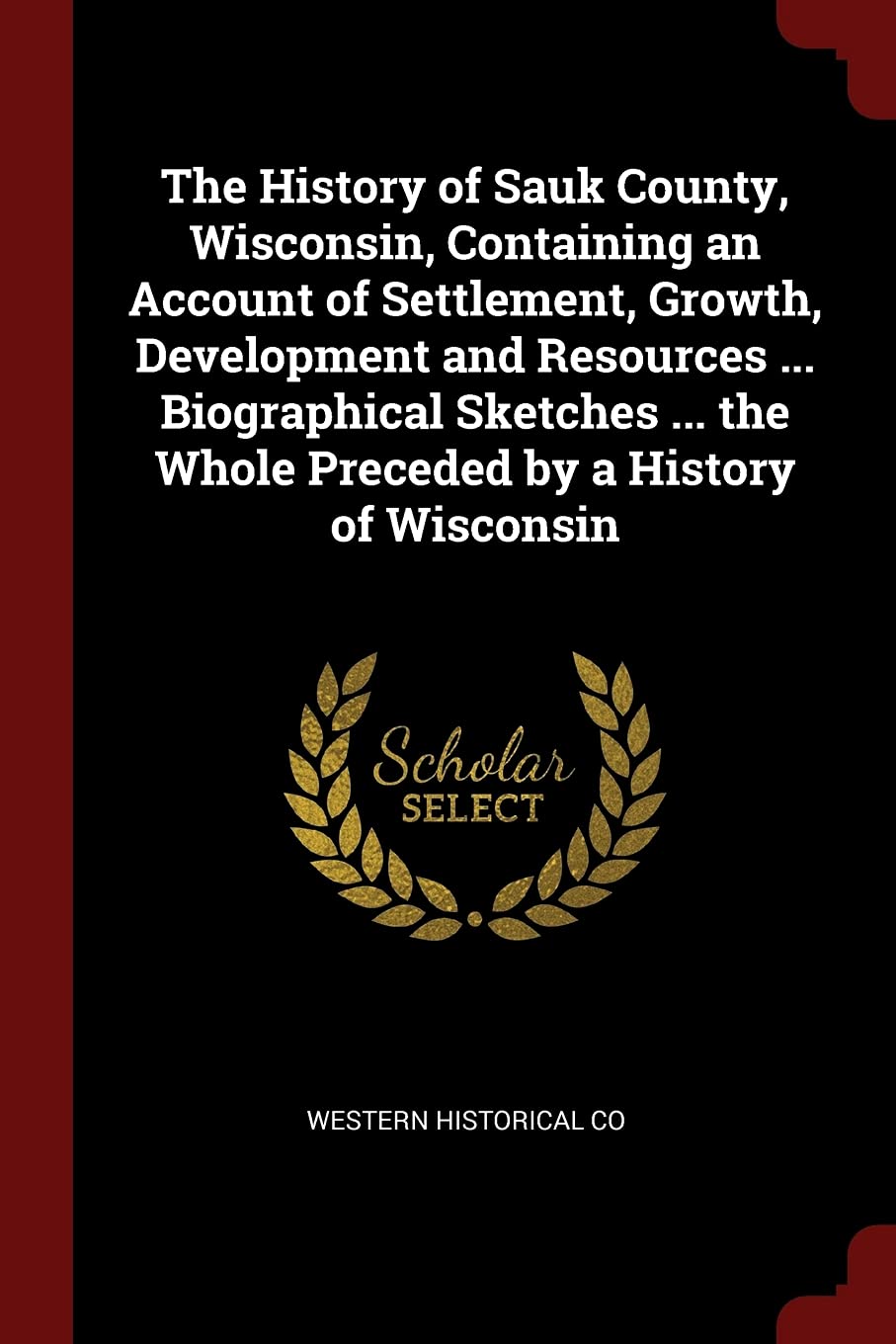 The History of Sauk County, Wisconsin, Containing an Account of Settlement, Growth, Development and Resources ... Biographical Sketches ... the Whole Preceded by a History of Wisconsin Politics & History