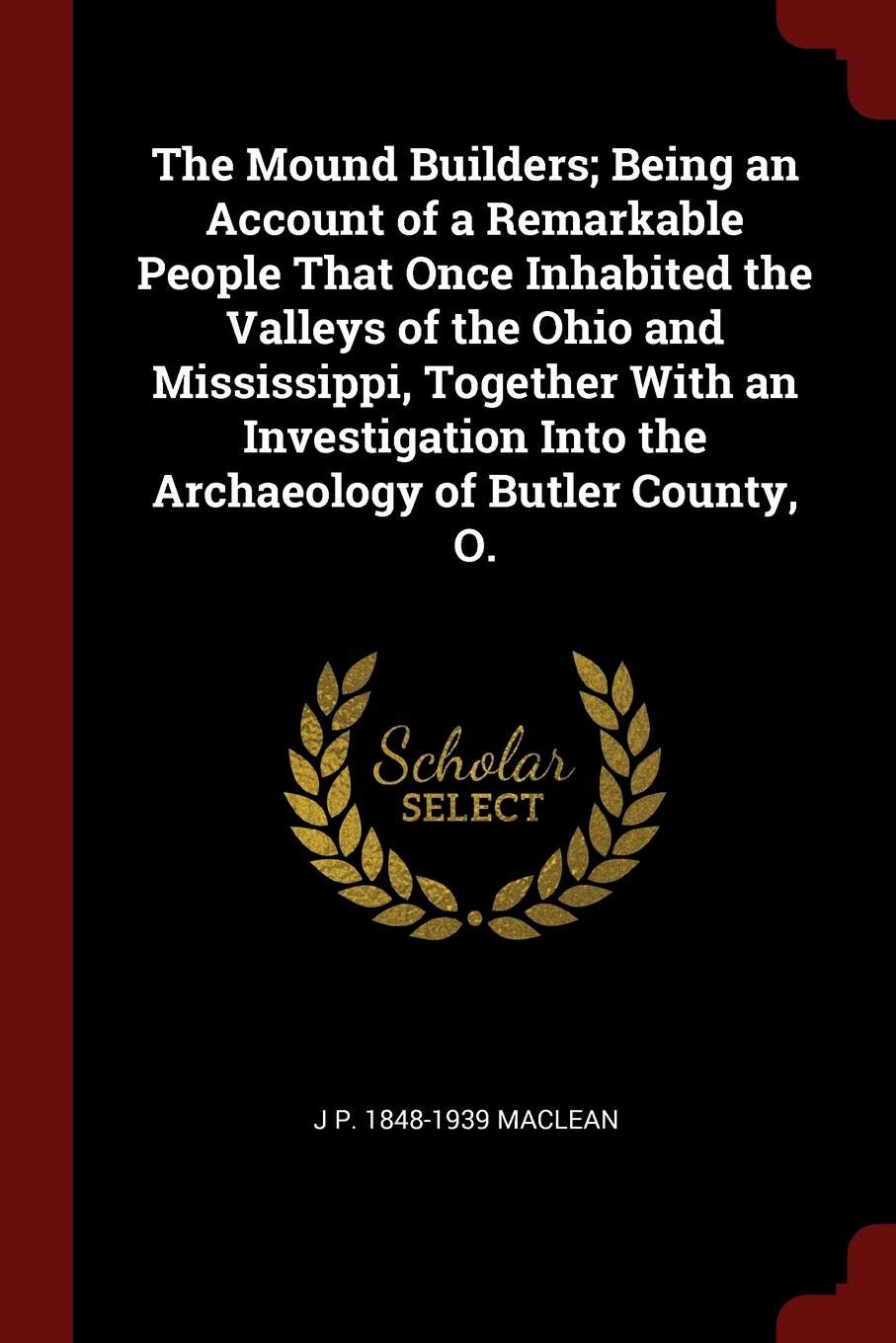 The Mound Builders; Being an Account of a Remarkable People That Once Inhabited the Valleys of the Ohio and Mississippi, Together with an Investigation Into the Archaeology of Butler County, O. Politics & History