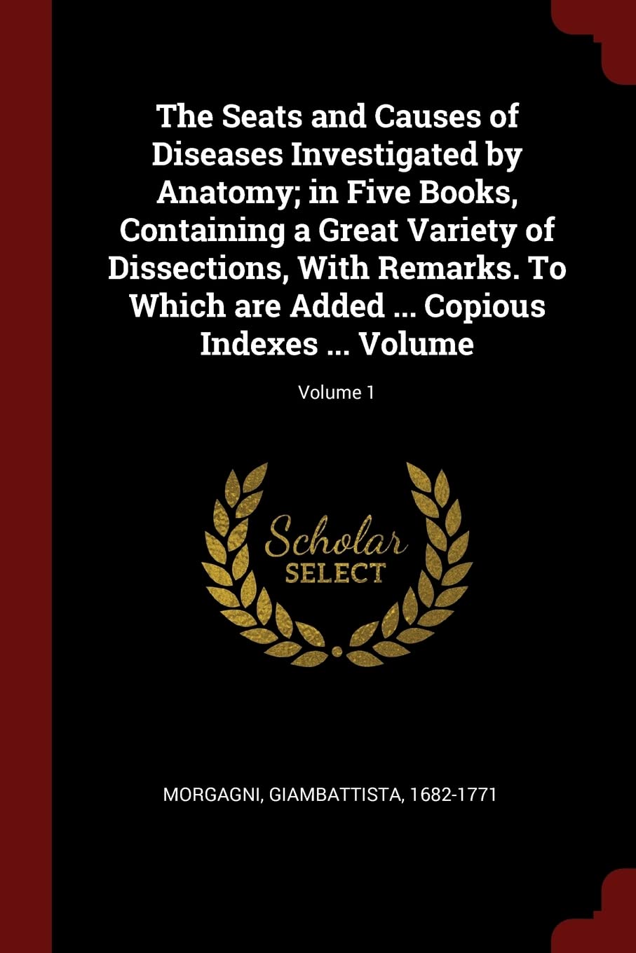 The Seats and Causes of Diseases Investigated by Anatomy; in Five Books, Containing a Great Variety of Dissections, With Remarks. To Which are Added ... Copious Indexes ... Volume; Volume 1 Politics & History