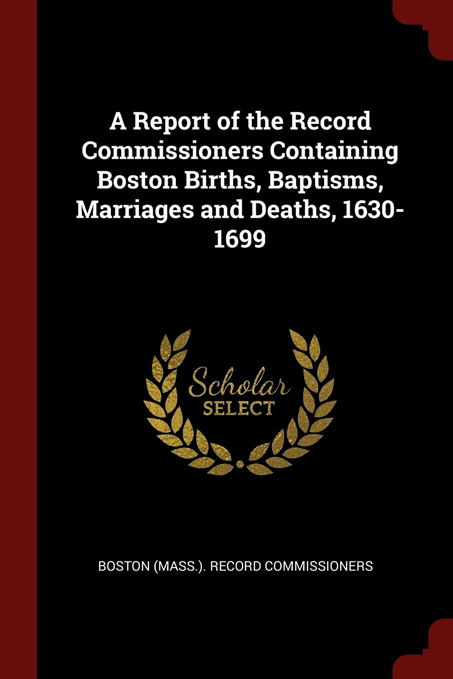 A Report of the Record Commissioners Containing Boston Births, Baptisms, Marriages and Deaths, 1630-1699 Politics & History