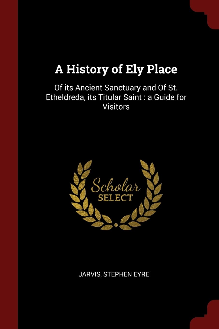 A History of Ely Place: Of Its Ancient Sanctuary and of St. Etheldreda, Its Titular Saint: A Guide for Visitors Politics & History