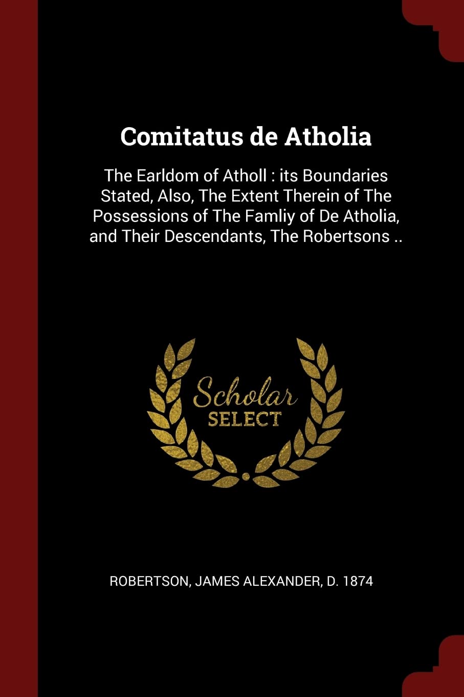 Comitatus de Atholia: The Earldom of Atholl: its Boundaries Stated, Also, The Extent Therein of The Possessions of The Famliy of De Atholia, and Their Descendants, The Robertsons .. Politics & History
