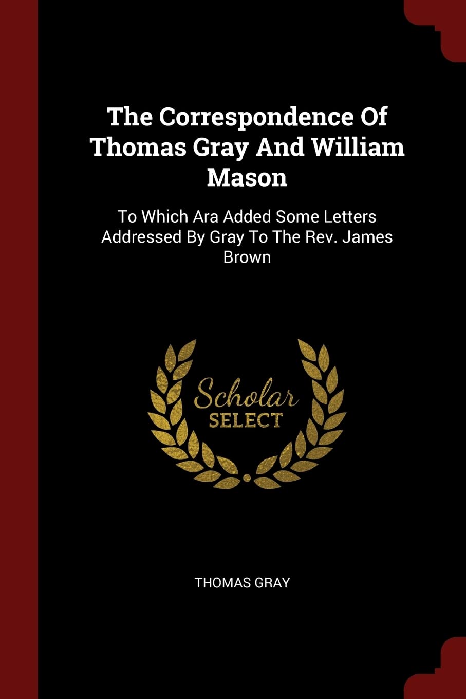 The Correspondence of Thomas Gray and William Mason: To Which Ara Added Some Letters Addressed by Gray to the Rev. James Brown Essays & Short Stories