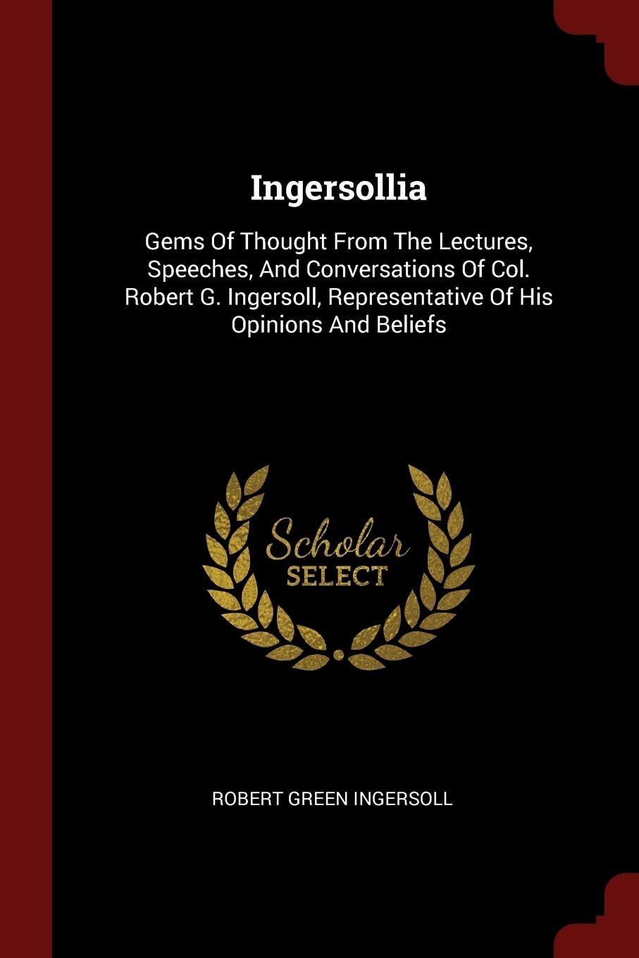 Ingersollia: Gems of Thought from the Lectures, Speeches, and Conversations of Col. Robert G. Ingersoll, Representative of His Opinions and Beliefs Politics & History