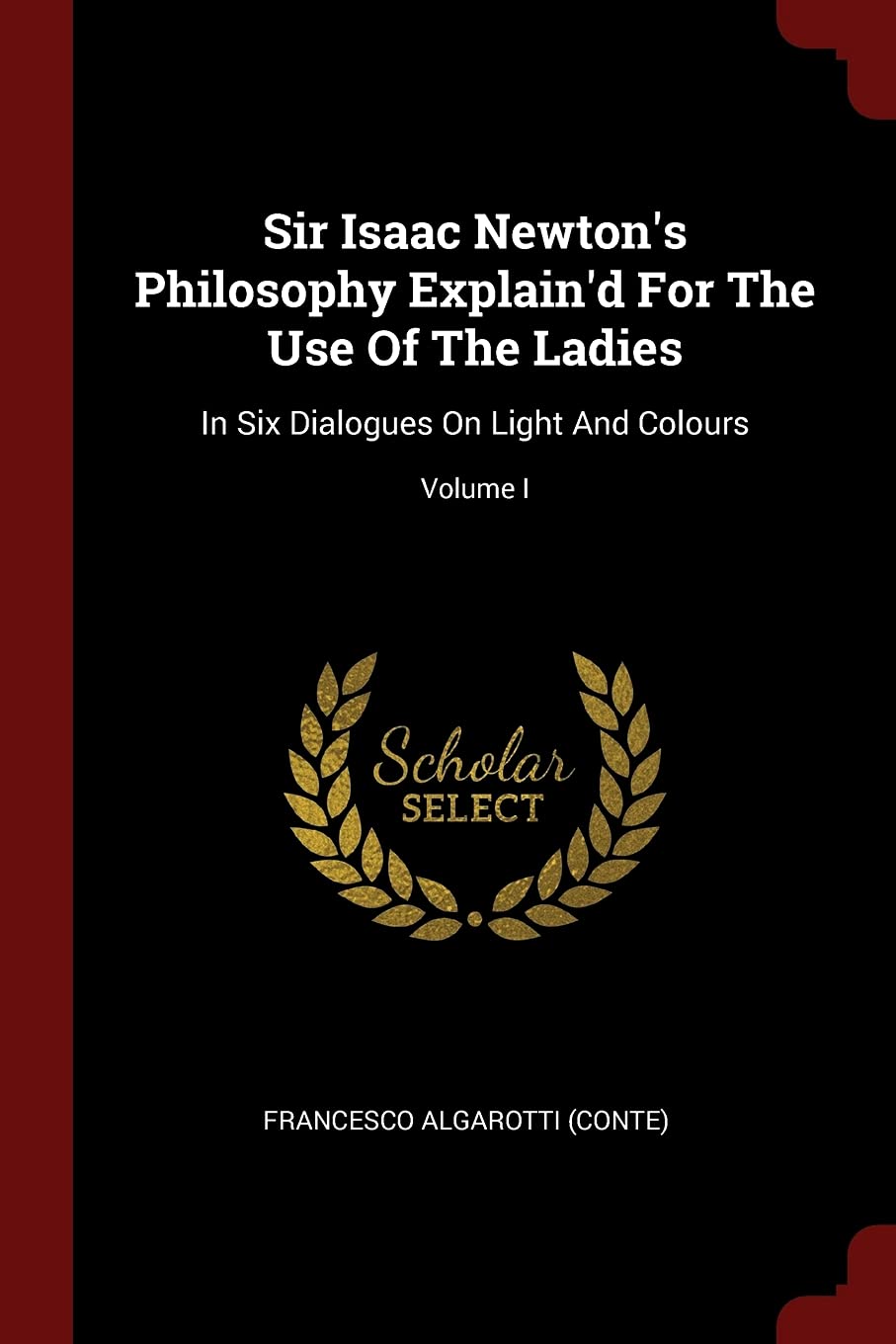 Sir Isaac Newton's Philosophy Explain'd for the Use of the Ladies: In Six Dialogues on Light and Colours; Volume I Politics & History
