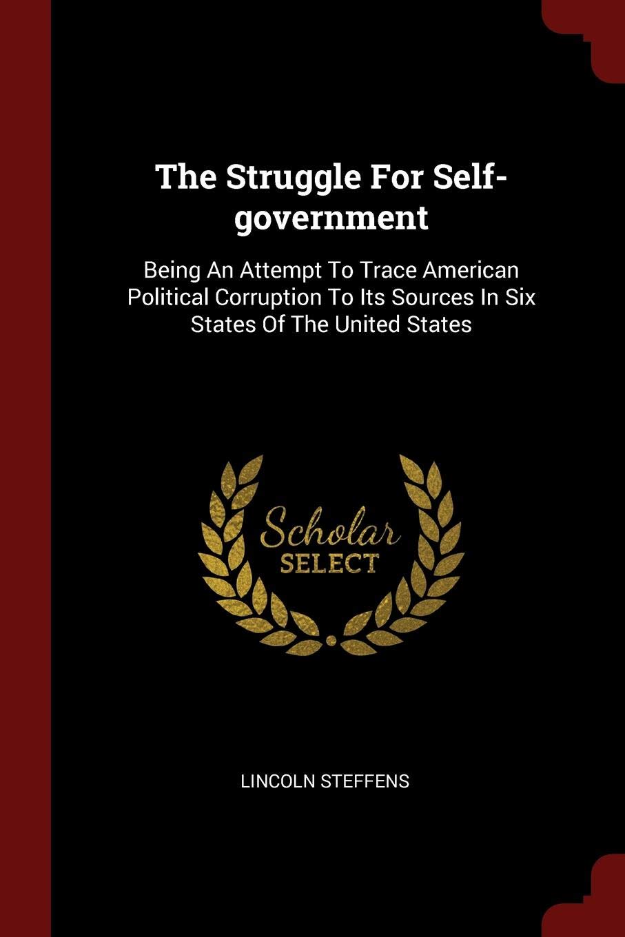 The Struggle for Self-Government: Being an Attempt to Trace American Political Corruption to Its Sources in Six States of the United States Politics & History