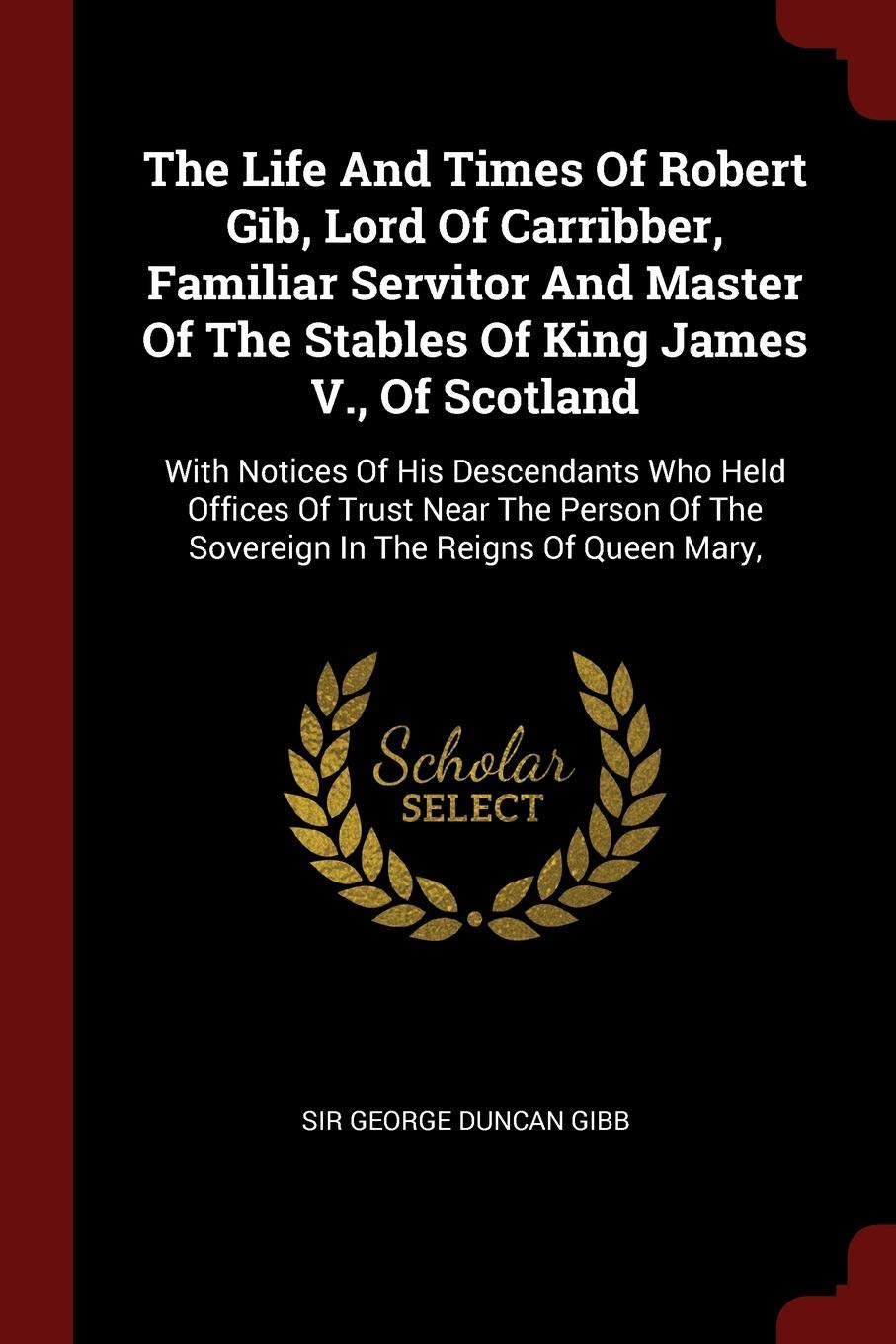 The Life and Times of Robert Gib, Lord of Carribber, Familiar Servitor and Master of the Stables of King James V., of Scotland: With Notices of His ... of the Sovereign in the Reigns of Queen Mary, Politics & History