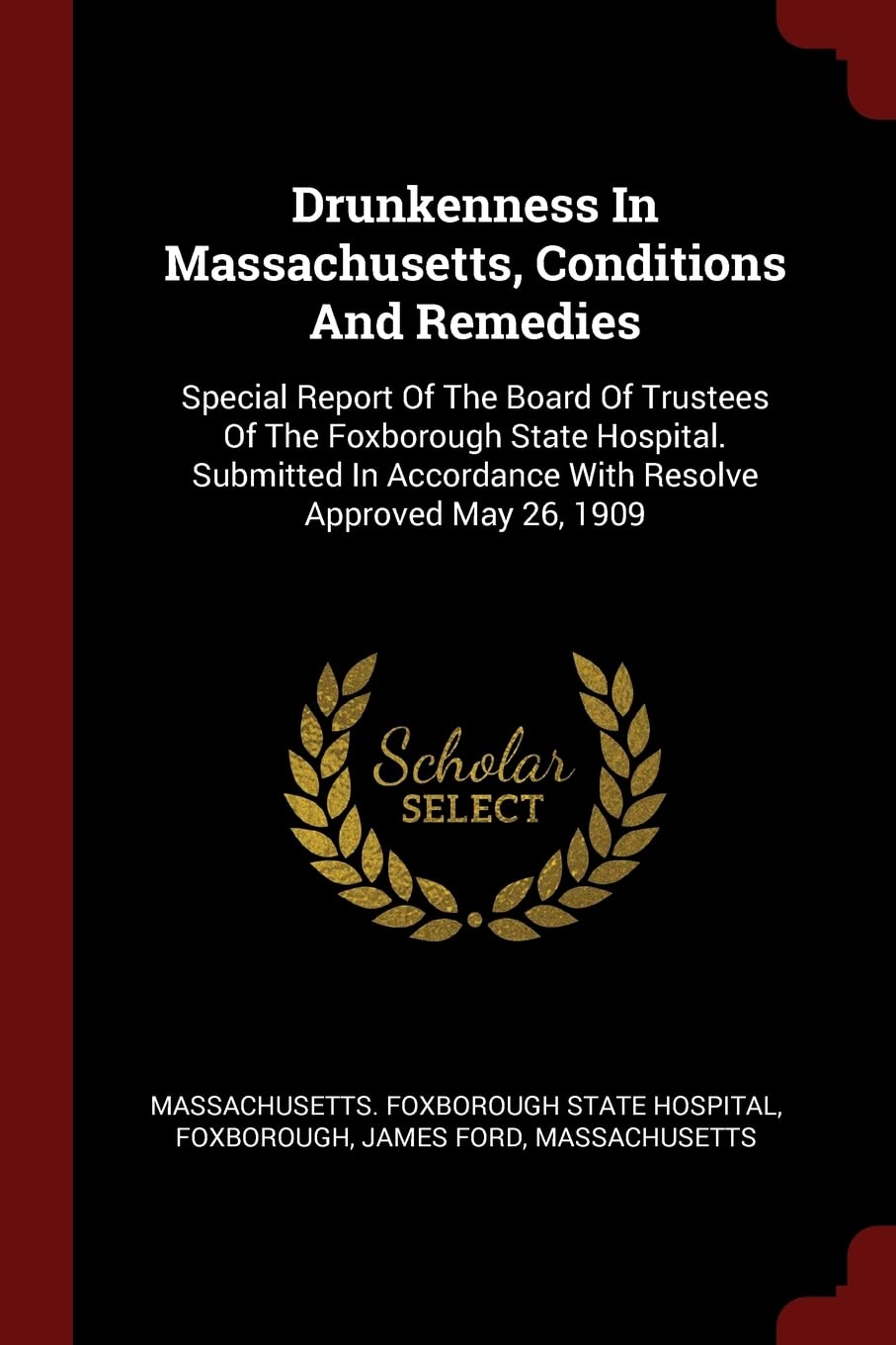 Drunkenness In Massachusetts, Conditions And Remedies: Special Report Of The Board Of Trustees Of The Foxborough State Hospital. Submitted In Accordance With Resolve Approved May 26, 1909 Politics & History