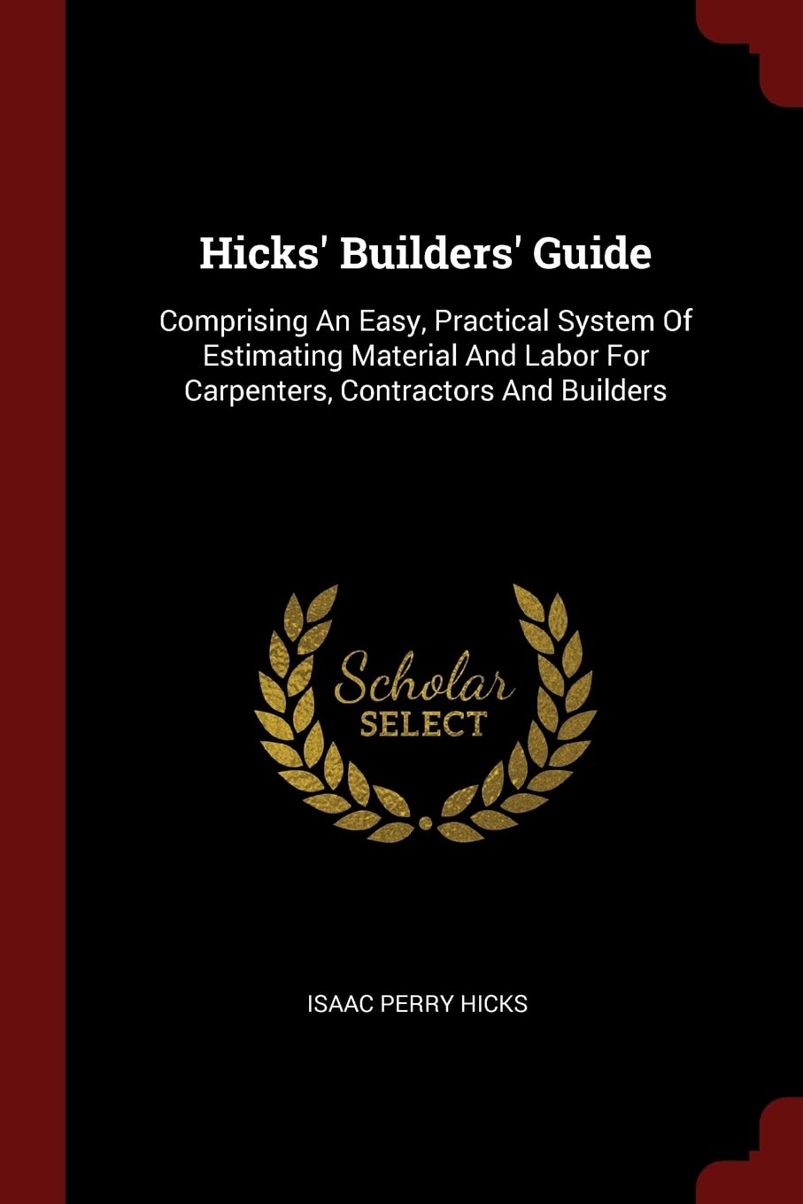 Hicks' Builders' Guide: Comprising An Easy, Practical System Of Estimating Material And Labor For Carpenters, Contractors And Builders Politics & History
