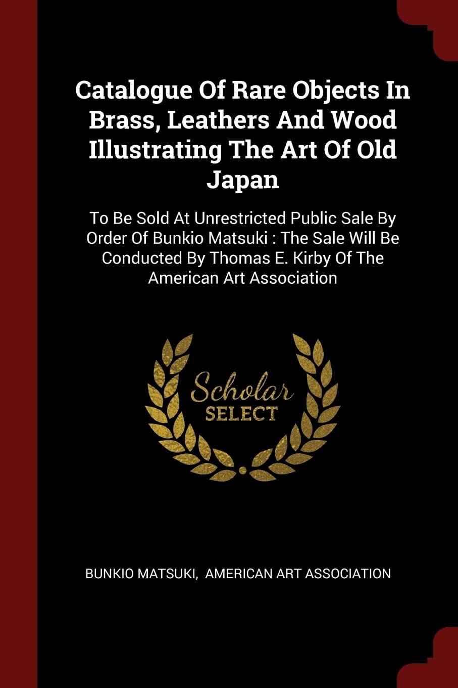 Catalogue Of Rare Objects In Brass, Leathers And Wood Illustrating The Art Of Old Japan: To Be Sold At Unrestricted Public Sale By Order Of Bunkio ... E. Kirby Of The American Art Association Politics & History