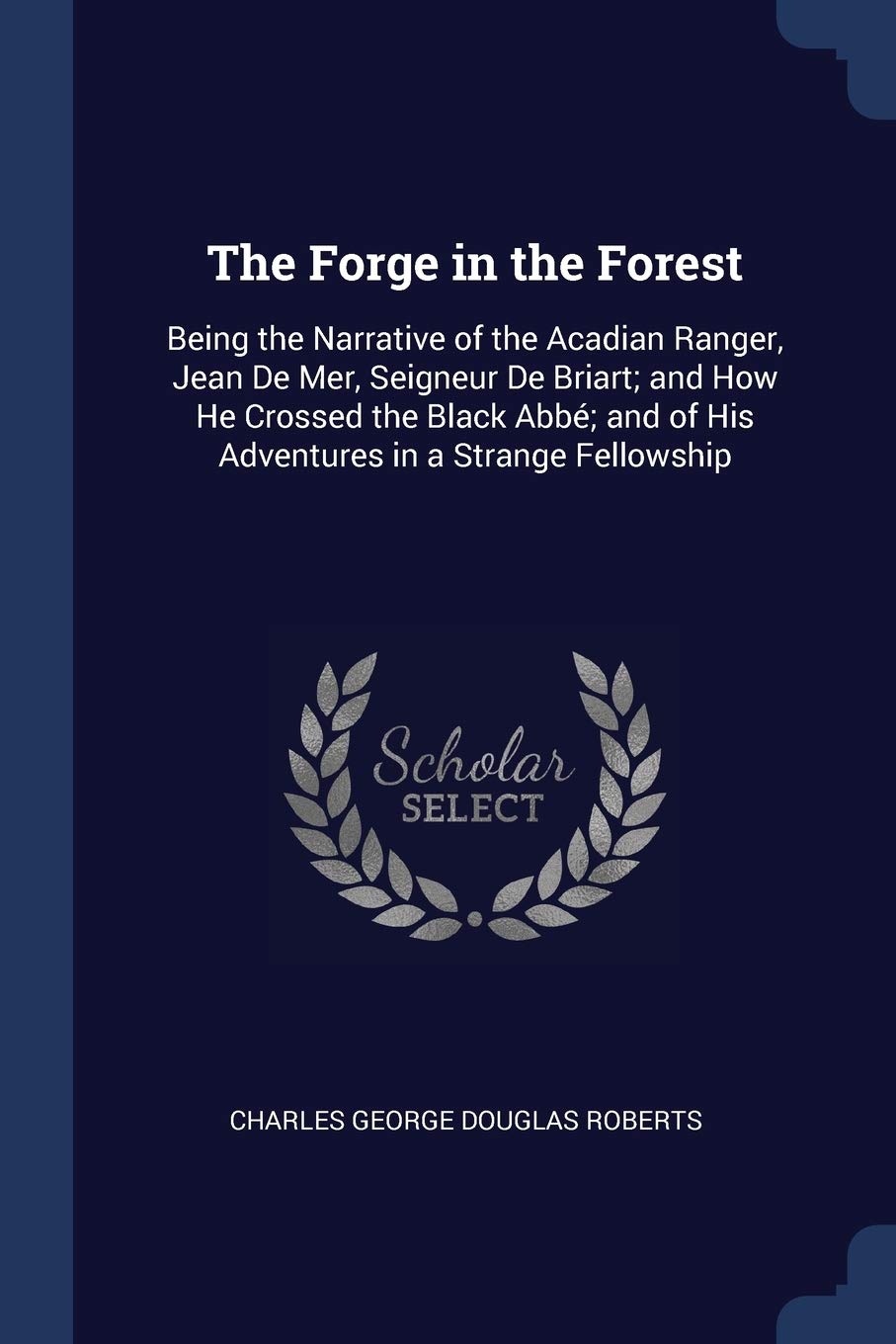 The Forge in the Forest: Being the Narrative of the Acadian Ranger, Jean De Mer, Seigneur De Briart; and How He Crossed the Black Abbé; and of His Adventures in a Strange Fellowship Contemporary literature Books