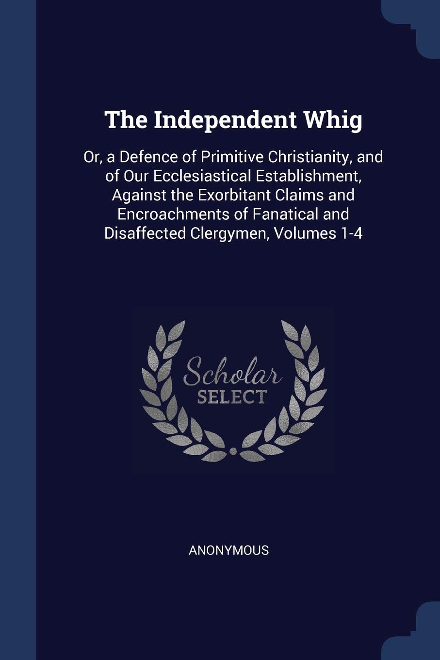 The Independent Whig: Or, a Defence of Primitive Christianity, and of Our Ecclesiastical Establishment, Against the Exorbitant Claims and ... and Disaffected Clergymen, Volumes 1-4 Politics & History