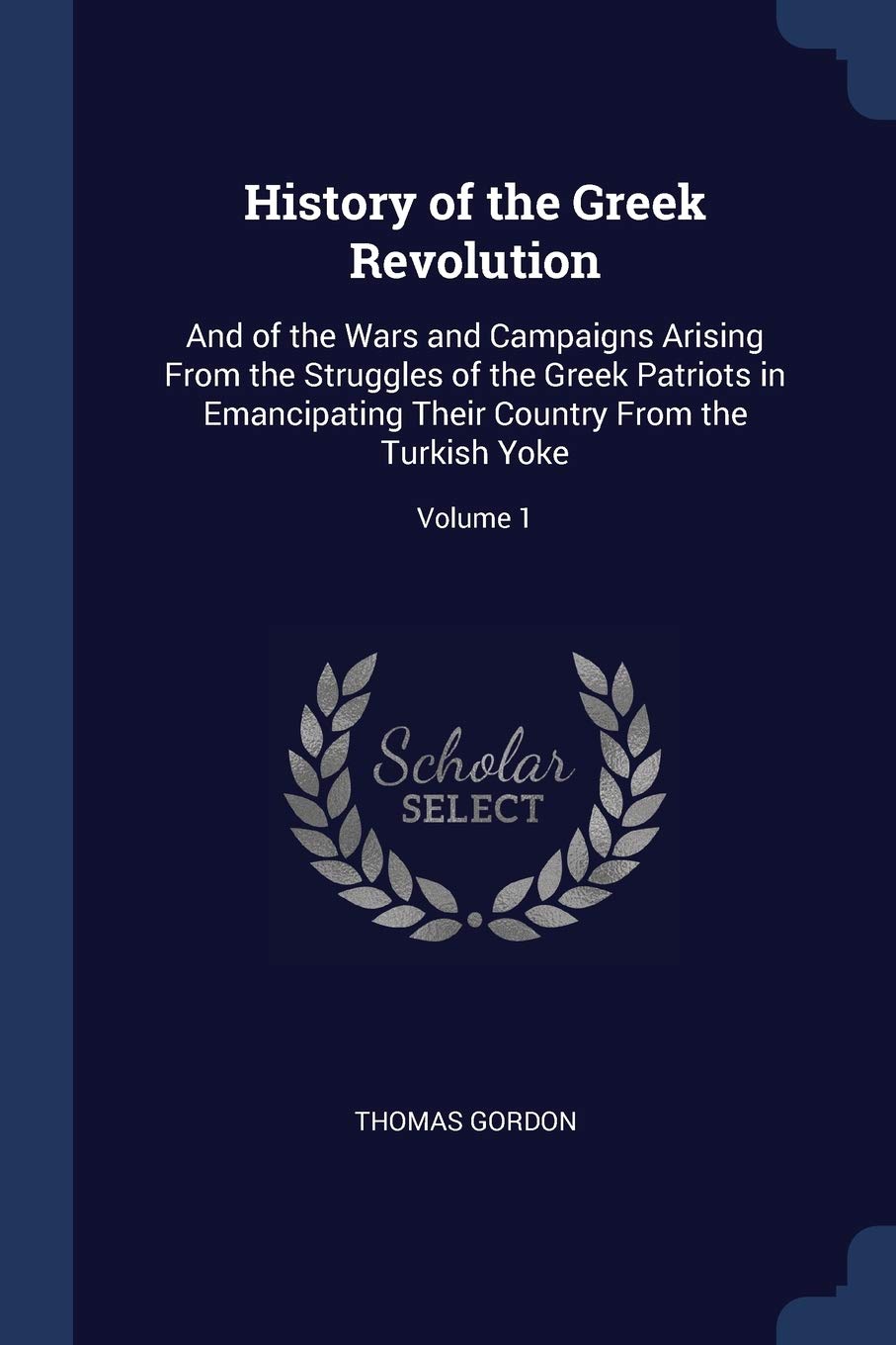History of the Greek Revolution: And of the Wars and Campaigns Arising From the Struggles of the Greek Patriots in Emancipating Their Country From the Turkish Yoke; Volume 1 Politics & History
