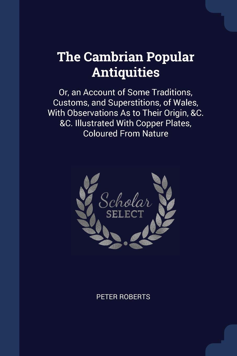 The Cambrian Popular Antiquities: Or, an Account of Some Traditions, Customs, and Superstitions, of Wales, With Observations As to Their Origin, &C. ... With Copper Plates, Coloured From Nature Politics & History