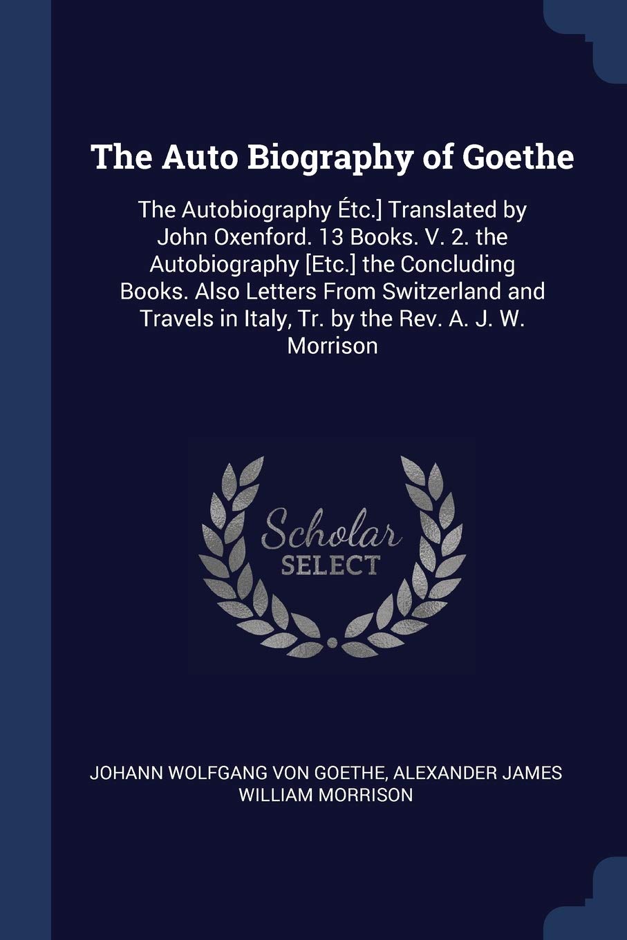 The Auto Biography of Goethe: The Autobiography tc.] Translated by John Oxenford. 13 Books. V. 2. the Autobiography the Concluding Books. Also ... in Italy, Tr. by the Rev. A. J. W. Morrison Drama