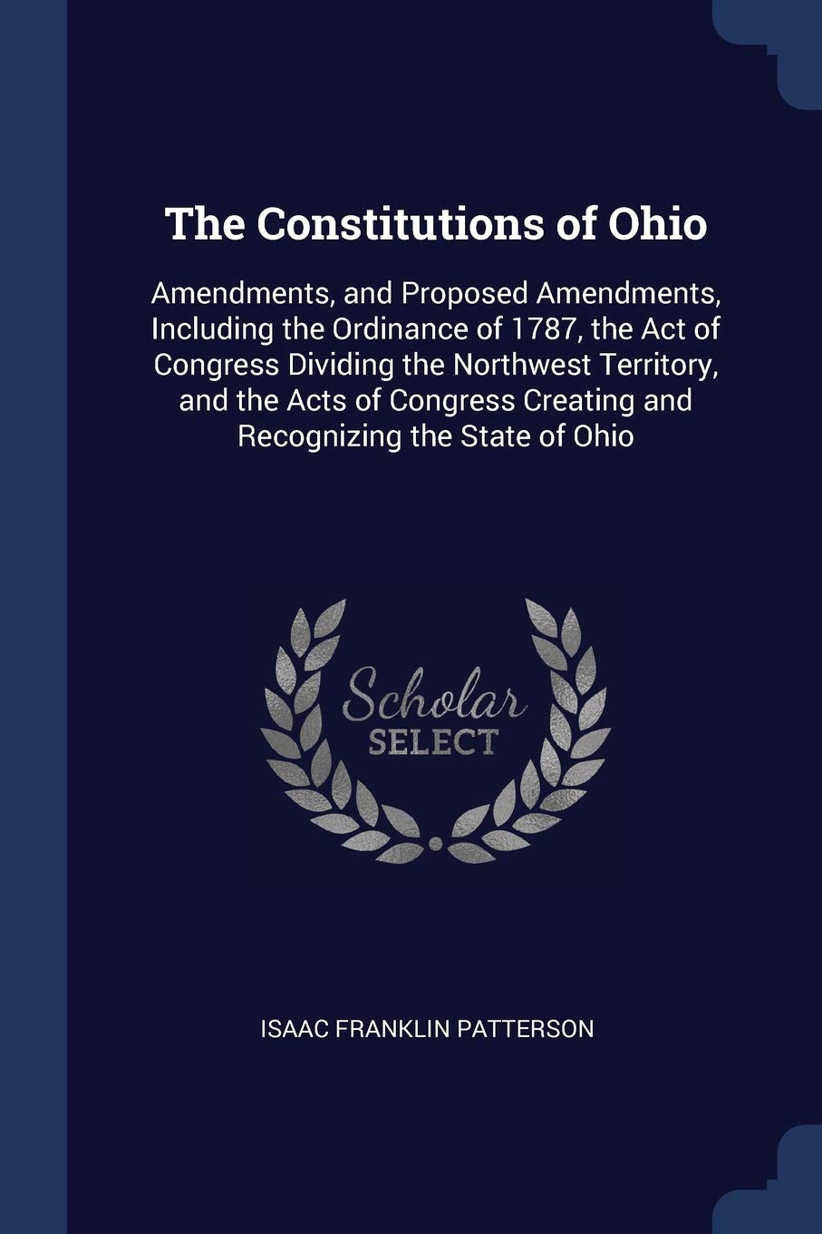 The Constitutions of Ohio: Amendments, and Proposed Amendments, Including the Ordinance of 1787, the Act of Congress Dividing the Northwest Territory, ... Creating and Recognizing the State of Ohio Reference Books