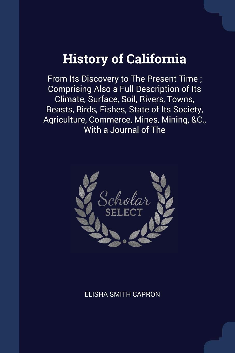History of California: From Its Discovery to The Present Time; Comprising Also a Full Description of Its Climate, Surface, Soil, Rivers, Towns, ... Mines, Mining, &C., With a Journal of The Politics & History
