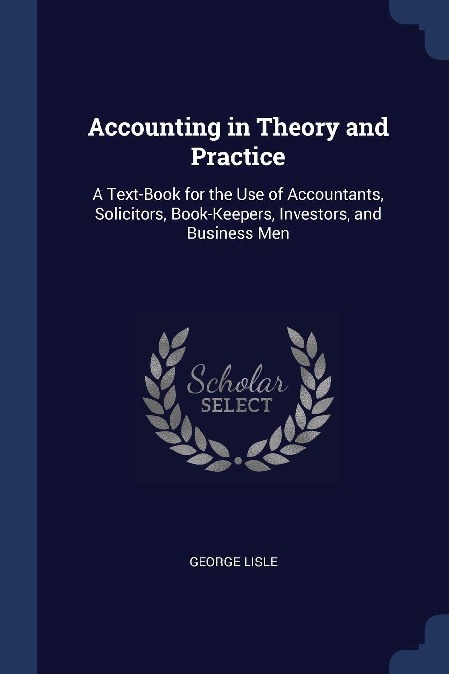 Accounting in Theory and Practice: A Text-Book for the Use of Accountants, Solicitors, Book-Keepers, Investors, and Business Men Business, Finance & Career