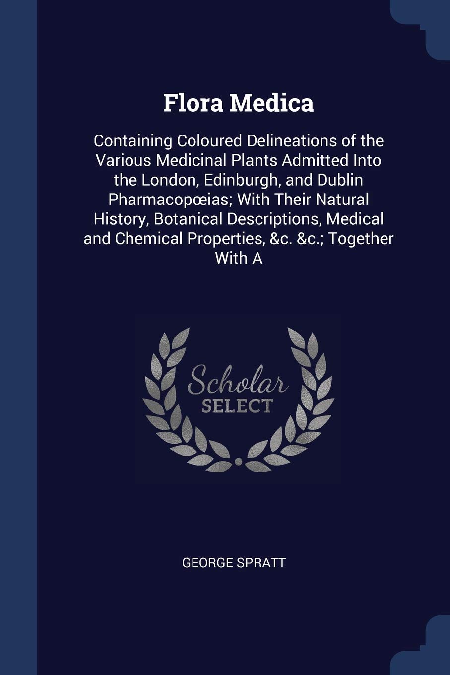 Flora Medica: Containing Coloured Delineations of the Various Medicinal Plants Admitted Into the London, Edinburgh, and Dublin Pharmacopoeias; With ... Chemical Properties, &c. &c.; Together With A Politics & History