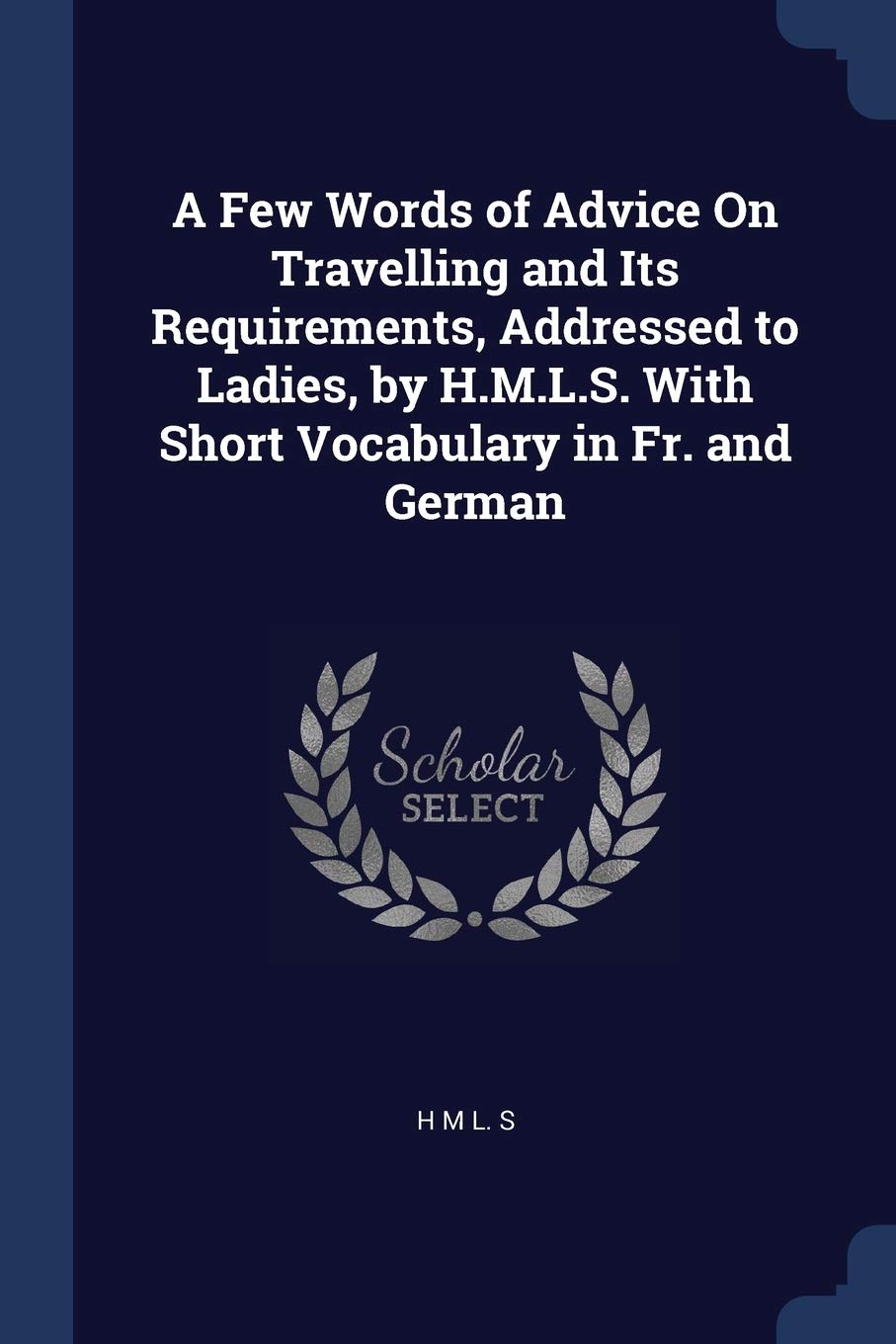 A Few Words of Advice On Travelling and Its Requirements, Addressed to Ladies, by H.M.L.S. With Short Vocabulary in Fr. and German Politics & History