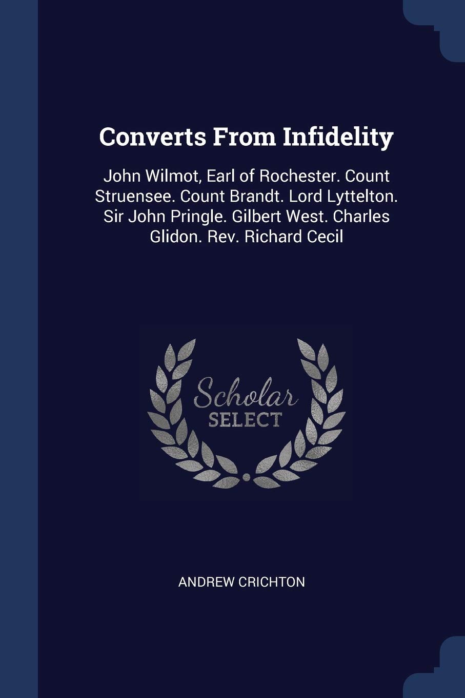 Converts From Infidelity: John Wilmot, Earl of Rochester. Count Struensee. Count Brandt. Lord Lyttelton. Sir John Pringle. Gilbert West. Charles Glidon. Rev. Richard Cecil Essays & Short Stories