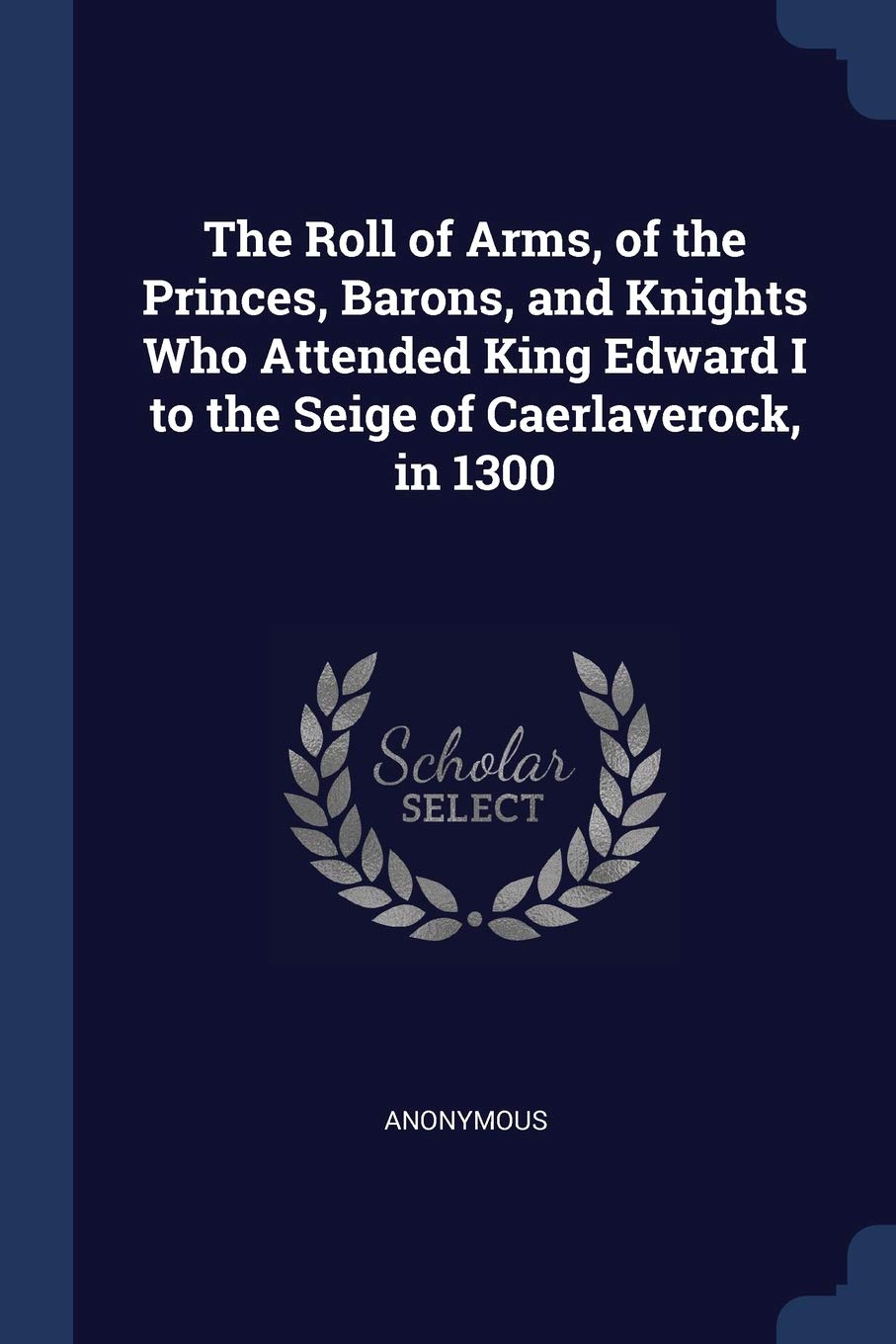 The Roll of Arms, of the Princes, Barons, and Knights Who Attended King Edward I to the Seige of Caerlaverock, in 1300 Politics & History
