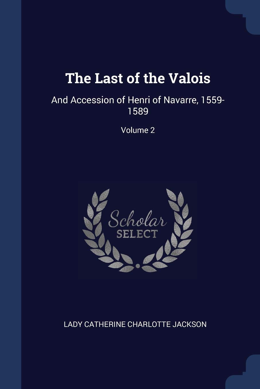 The Last of the Valois: And Accession of Henri of Navarre, 1559-1589; Volume 2 Politics & History