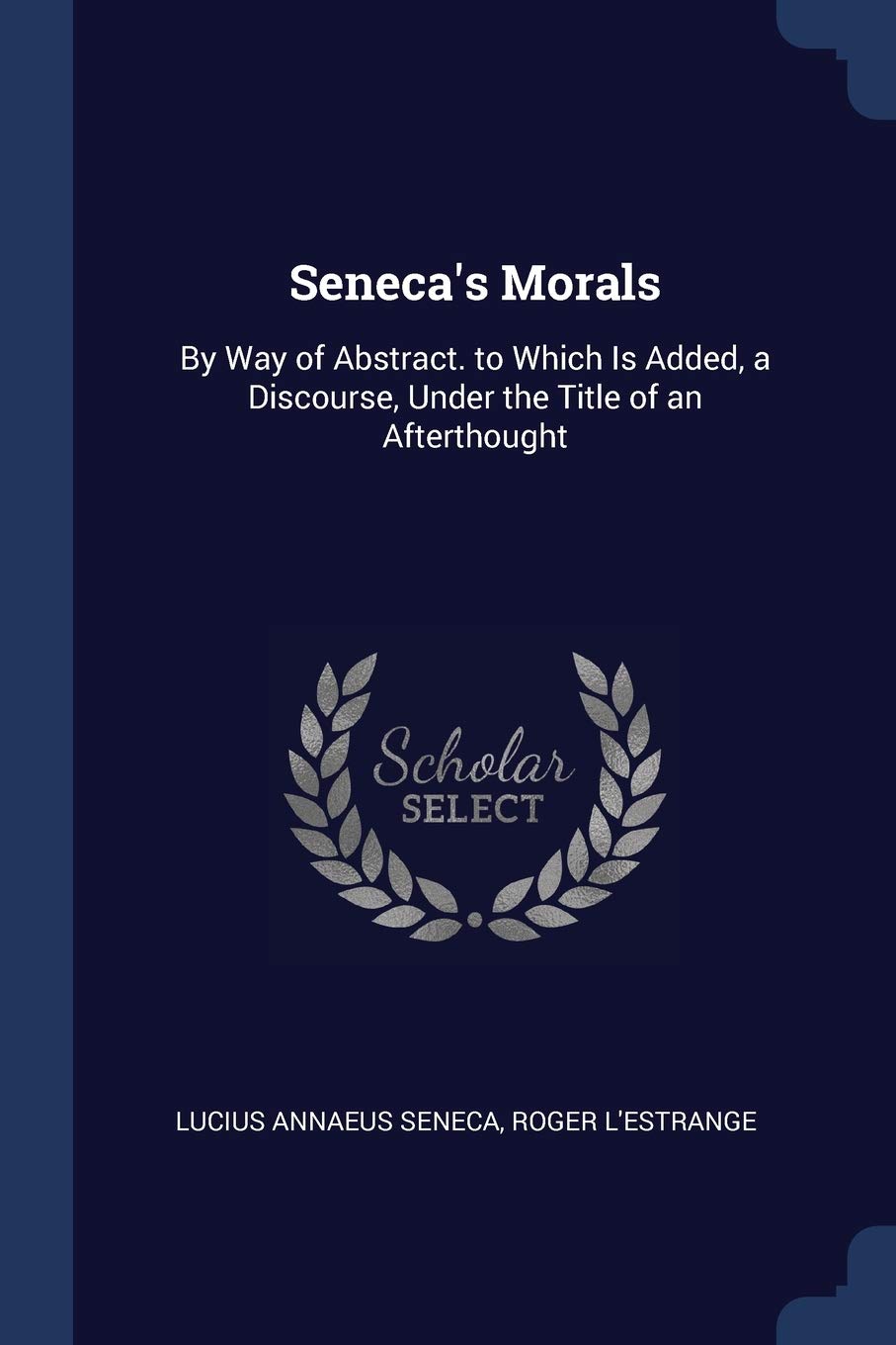 Seneca's Morals: By Way of Abstract. to Which Is Added, a Discourse, Under the Title of an Afterthought Philosophy