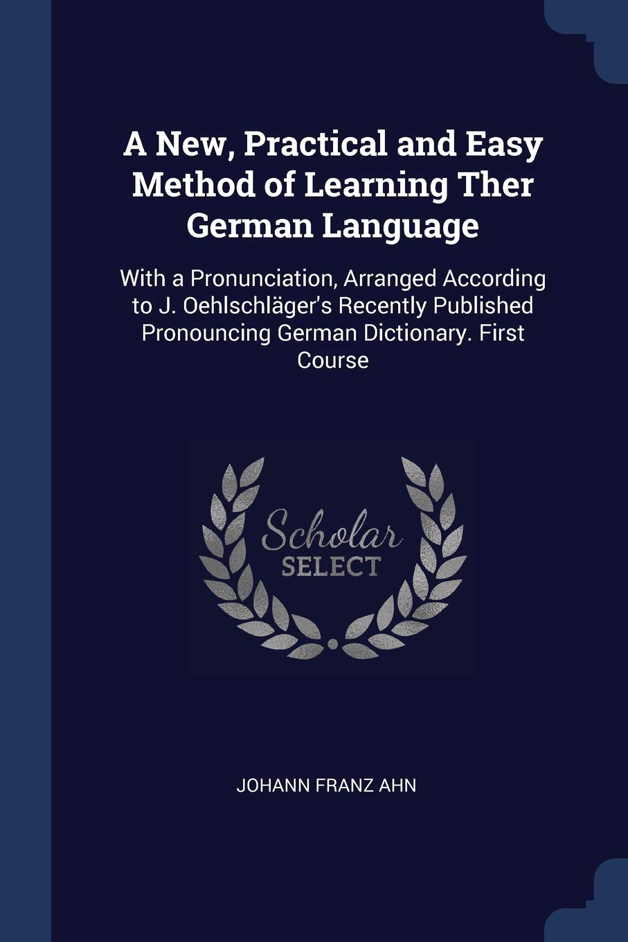 A New, Practical and Easy Method of Learning Ther German Language: With a Pronunciation, Arranged According to J. Oehlschläger's Recently Published Pr Foreign Languages ​​& Dictionaries
