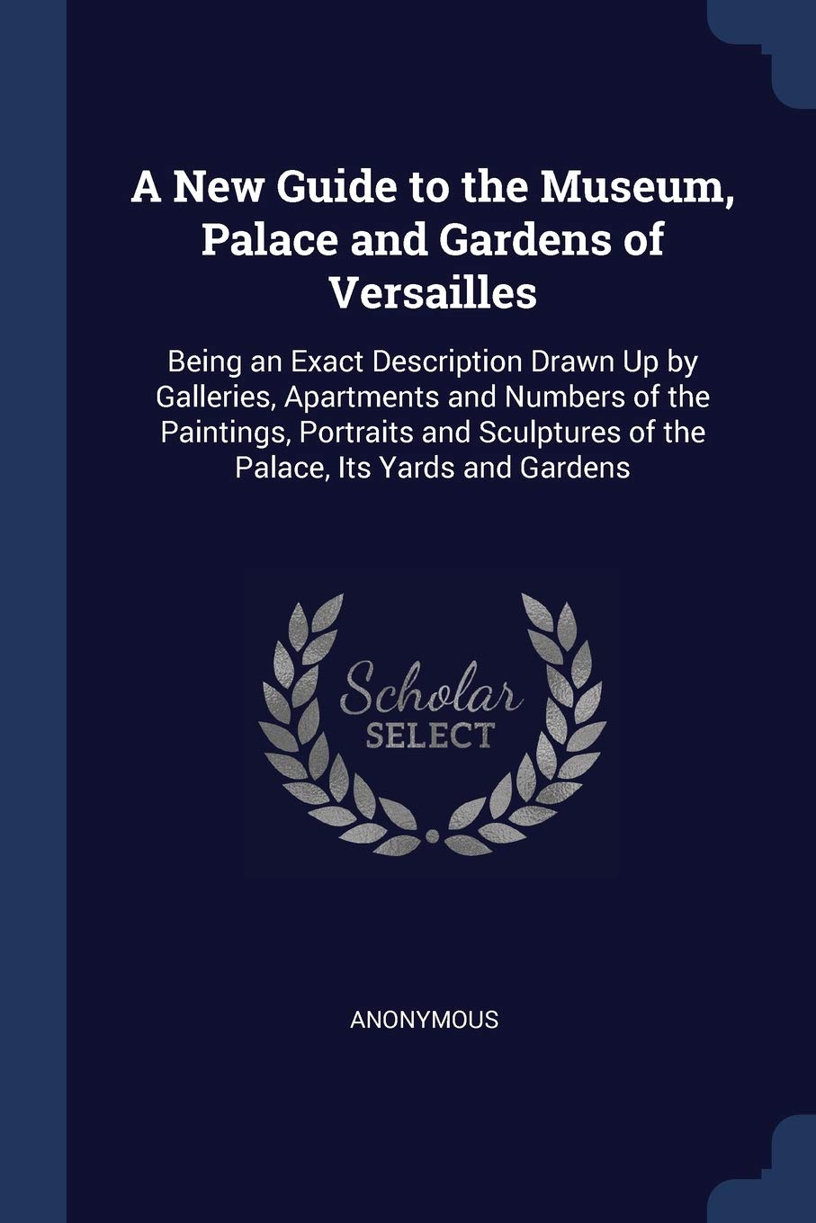 A New Guide to the Museum, Palace and Gardens of Versailles: Being an Exact Description Drawn Up by Galleries, Apartments and Numbers of the ... of the Palace, Its Yards and Gardens Politics & History